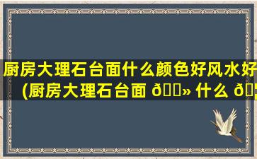 厨房大理石台面什么颜色好风水好(厨房大理石台面 🌻 什么 🦢 颜色好风水好呢)
